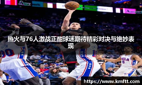 热火与76人激战正酣球迷期待精彩对决与绝妙表现