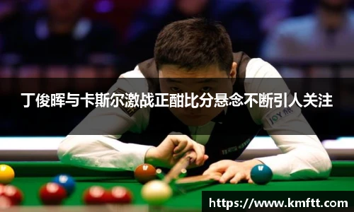 丁俊晖与卡斯尔激战正酣比分悬念不断引人关注